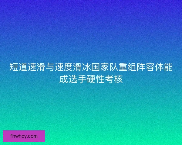 短道速滑与速度滑冰国家队重组阵容体能成选手硬性考核