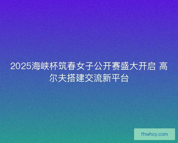 2025海峡杯筑春女子公开赛盛大开启 高尔夫搭建交流新平台