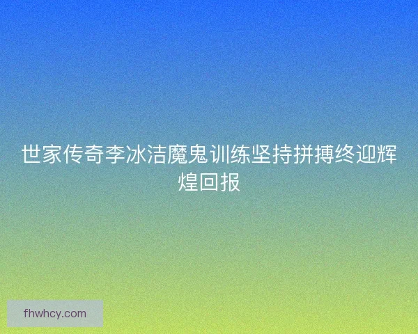 世家传奇李冰洁魔鬼训练坚持拼搏终迎辉煌回报