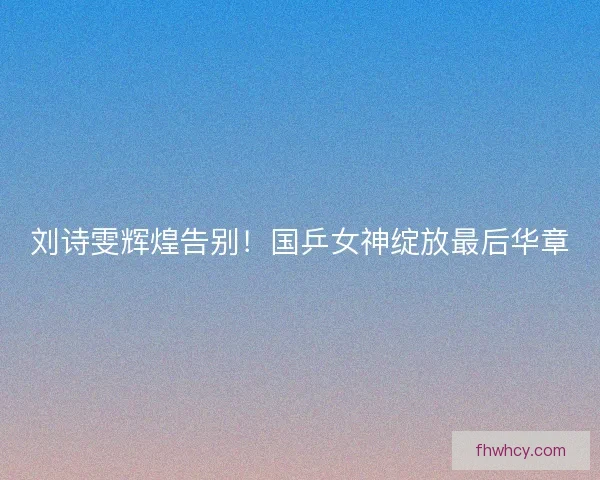 刘诗雯辉煌告别！国乒女神绽放最后华章