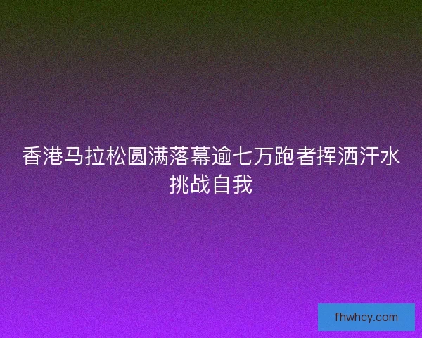 香港马拉松圆满落幕逾七万跑者挥洒汗水挑战自我