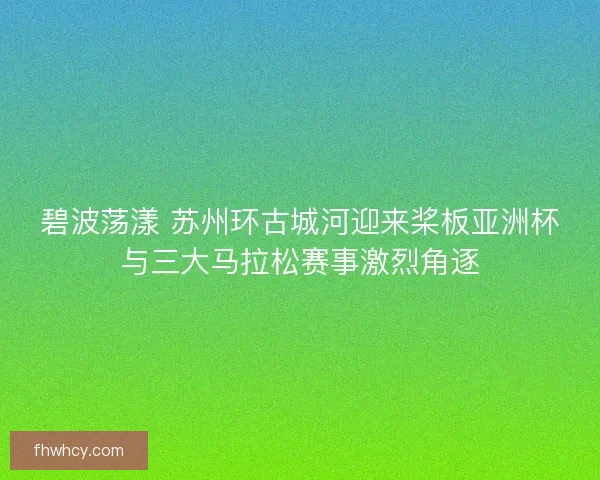 碧波荡漾 苏州环古城河迎来桨板亚洲杯与三大马拉松赛事激烈角逐 碧波荡漾 苏州环古城河迎来桨板亚洲杯与三大马拉松赛事激烈角逐