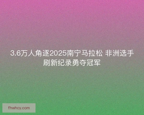 3.6万人角逐2025南宁马拉松 非洲选手刷新纪录勇夺冠军 3.6万人角逐2025南宁马拉松 非洲选手刷新纪录勇夺冠军