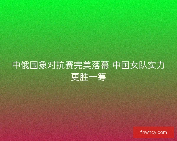 中俄国象对抗赛完美落幕 中国女队实力更胜一筹