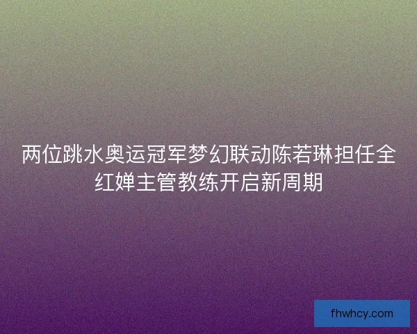 两位跳水奥运冠军梦幻联动陈若琳担任全红婵主管教练开启新周期