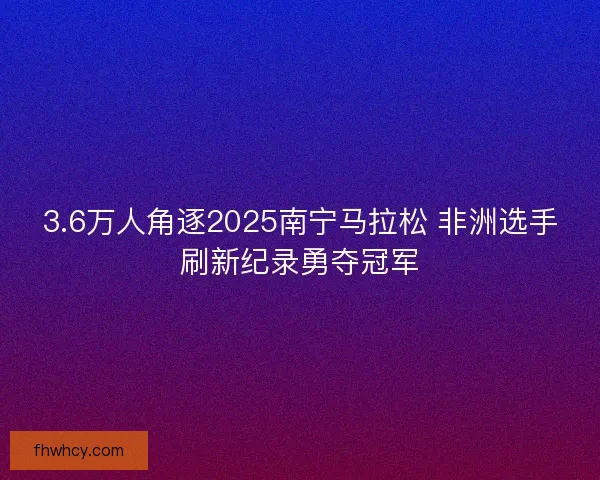 3.6万人角逐2025南宁马拉松 非洲选手刷新纪录勇夺冠军
