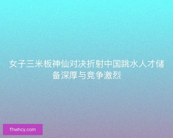 女子三米板神仙对决折射中国跳水人才储备深厚与竞争激烈
