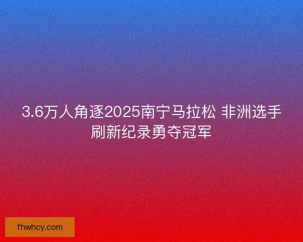3.6万人角逐2025南宁马拉松 非洲选手刷新纪录勇夺冠军 3.6万人角逐2025南宁马拉松 非洲选手刷新纪录勇夺冠军