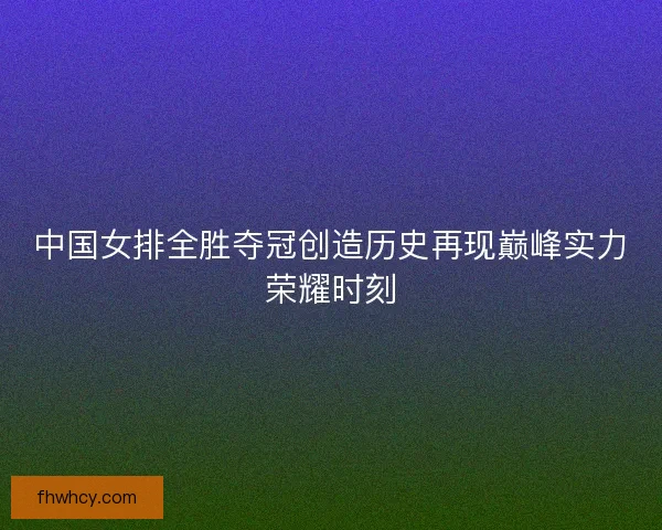 中国女排全胜夺冠创造历史再现巅峰实力荣耀时刻