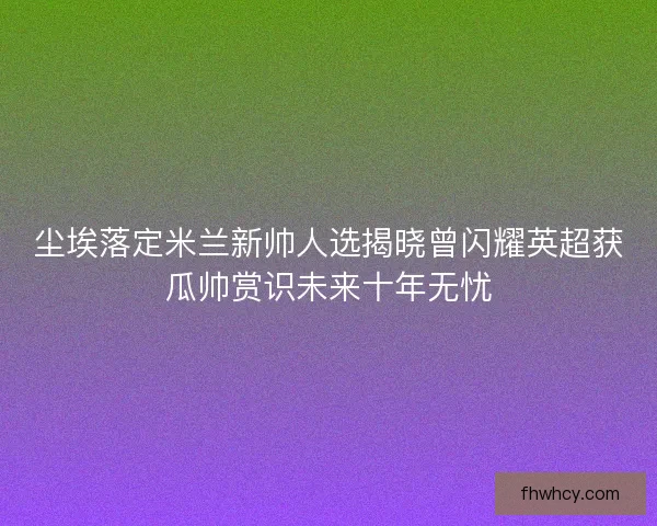 尘埃落定米兰新帅人选揭晓曾闪耀英超获瓜帅赏识未来十年无忧 尘埃落定米兰新帅人选揭晓曾闪耀英超获瓜帅赏识未来十年无忧