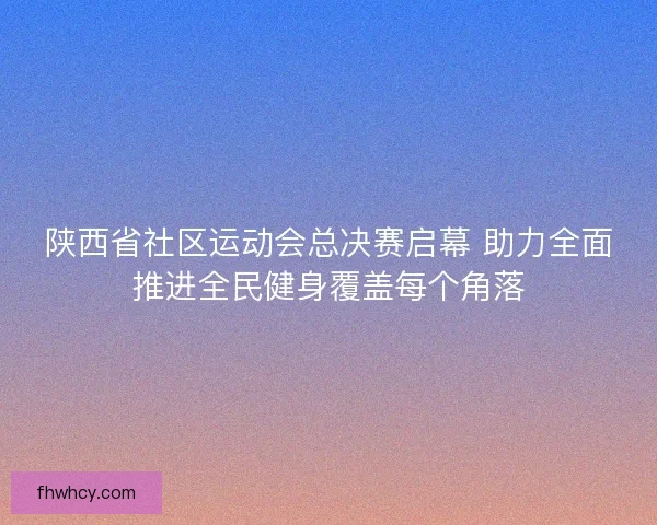 陕西省社区运动会总决赛启幕 助力全面推进全民健身覆盖每个角落